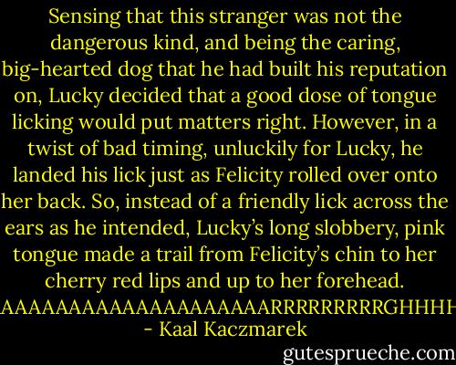Sensing that this stranger was not the dangerous kind, and being the caring, big-hearted dog that he had built his reputation on, Lucky decided that a good dose of tongue licking would put matters right. However, in a twist of bad timing, unluckily for Lucky, he landed his lick just as Felicity rolled over onto her back. So, instead of a friendly lick across the ears as he intended, Lucky’s long slobbery, pink tongue made a trail from Felicity’s chin to her cherry red lips and up to her forehead.<br />‘AAAAAAAAAAAAAAAAAAAAARRRRRRRRRGHHHH! - Kaal Kaczmarek