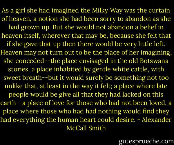As a girl she had imagined the Milky Way was the curtain of heaven, a notion she had been sorry to abandon as she had grown up. But she would not abandon a belief in heaven itself, wherever that may be, because she felt that if she gave that up then there would be very little left. Heaven may not turn out to be the place of her imagining, she conceded--the place envisaged in the old Botswana stories, a place inhabited by gentle white cattle, with sweet breath--but it would surely be something not too unlike that, at least in the way it felt; a place where late people would be give all that they had lacked on this earth--a place of love for those who had not been loved, a place where those who had had nothing would find they had everything the human heart could desire. - Alexander McCall Smith