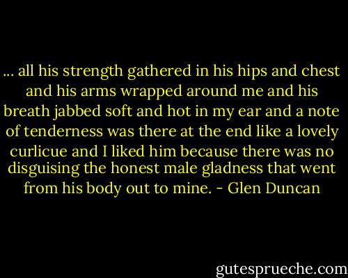... all his strength gathered in his hips and chest and his arms wrapped around me and his breath jabbed soft and hot in my ear and a note of tenderness was there at the end like a lovely curlicue and I liked him because there was no disguising the honest male gladness that went from his body out to mine. - Glen Duncan