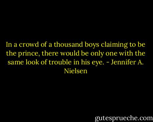 In a crowd of a thousand boys claiming to be the prince, there would be only one with the same look of trouble in his eye. - Jennifer A. Nielsen