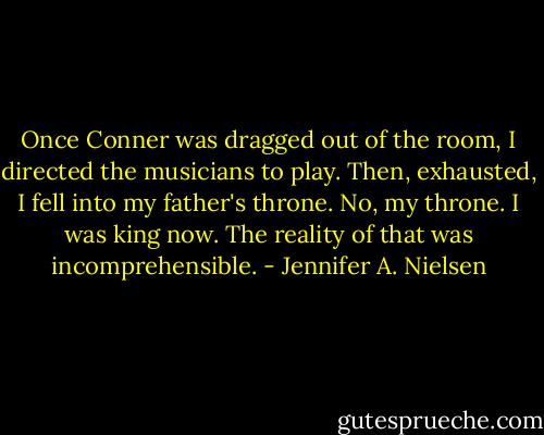 Once Conner was dragged out of the room, I directed the musicians to play. Then, exhausted, I fell into my father's throne. No, my throne. I was king now. The reality of that was incomprehensible. - Jennifer A. Nielsen