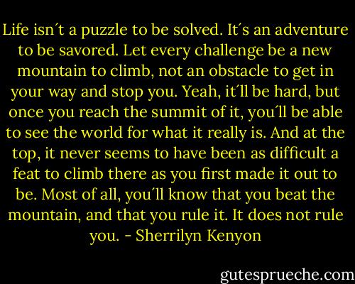 Life isn´t a puzzle to be solved. It´s an adventure to be savored. Let every challenge be a new mountain to climb, not an obstacle to get in your way and stop you. Yeah, it´ll be hard, but once you reach the summit of it, you´ll be able to see the world for what it really is. And at the top, it never seems to have been as difficult a feat to climb there as you first made it out to be. Most of all, you´ll know that you beat the mountain, and that you rule it. It does not rule you. - Sherrilyn Kenyon