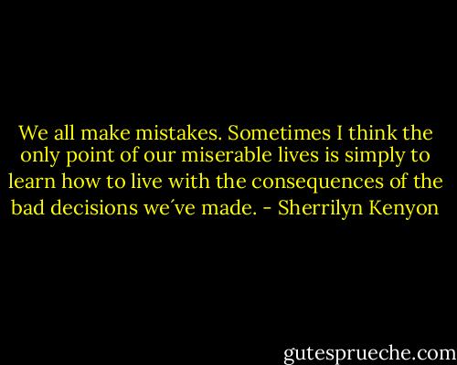 We all make mistakes. Sometimes I think the only point of our miserable lives is simply to learn how to live with the consequences of the bad decisions we´ve made. - Sherrilyn Kenyon