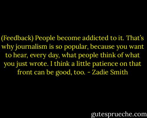 (Feedback) People become addicted to it. That’s why journalism is so popular, because you want to hear, every day, what people think of what you just wrote. I think a little patience on that front can be good, too. - Zadie Smith
