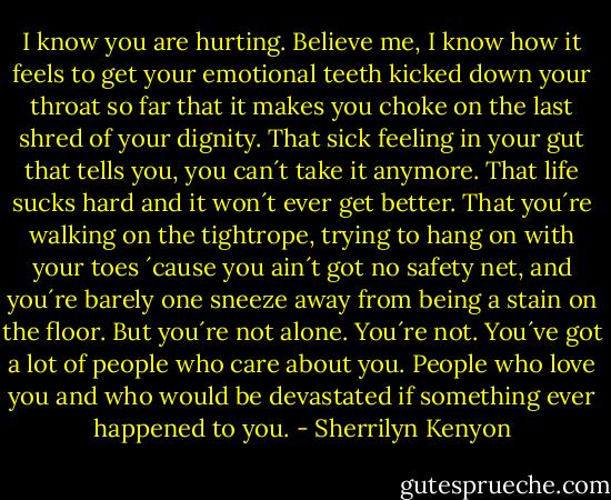 I know you are hurting. Believe me, I know how it feels to get your emotional teeth kicked down your throat so far that it makes you choke on the last shred of your dignity. That sick feeling in your gut that tells you, you can´t take it anymore. That life sucks hard and it won´t ever get better. That you´re walking on the tightrope, trying to hang on with your toes ´cause you ain´t got no safety net, and you´re barely one sneeze away from being a stain on the floor. But you´re not alone. You´re not. You´ve got a lot of people who care about you. People who love you and who would be devastated if something ever happened to you. - Sherrilyn Kenyon