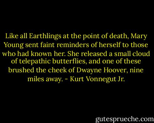 Like all Earthlings at the point of death, Mary Young sent faint reminders of herself to those who had known her. She released a small cloud of telepathic butterflies, and one of these brushed the cheek of Dwayne Hoover, nine miles away. - Kurt Vonnegut Jr.