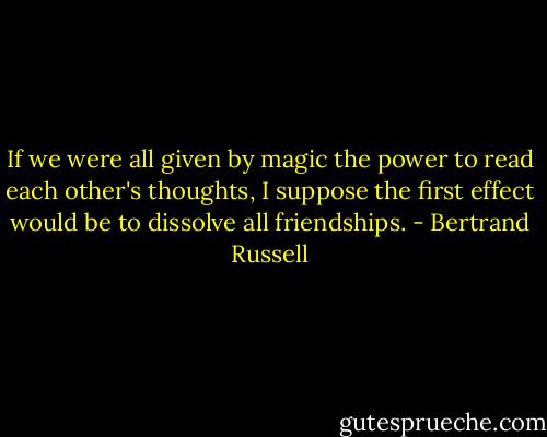 If we were all given by magic the power to read each other's thoughts, I suppose the first effect would be to dissolve all friendships. - Bertrand Russell