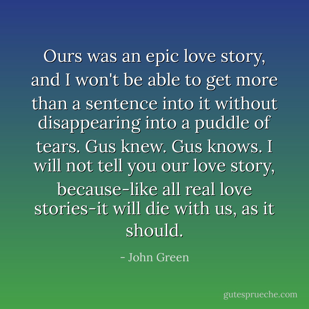 Ours was an epic love story, and I won't be able to get more than a sentence into it without disappearing into a puddle of tears. Gus knew. Gus knows. I will not tell you our love story, because-like all real love stories-it will die with us, as it should. - John Green
