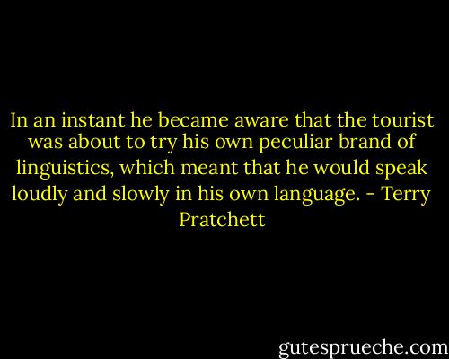 In an instant he became aware that the tourist was about to try his own peculiar brand of linguistics, which meant that he would speak loudly and slowly in his own language. - Terry Pratchett