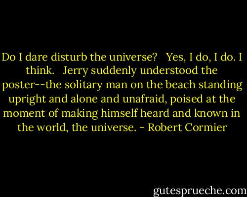 Do I dare disturb the universe? <br /><br />Yes, I do, I do. I think. <br /><br />Jerry suddenly understood the poster--the solitary man on the beach standing upright and alone and unafraid, poised at the moment of making himself heard and known in the world, the universe. - Robert Cormier