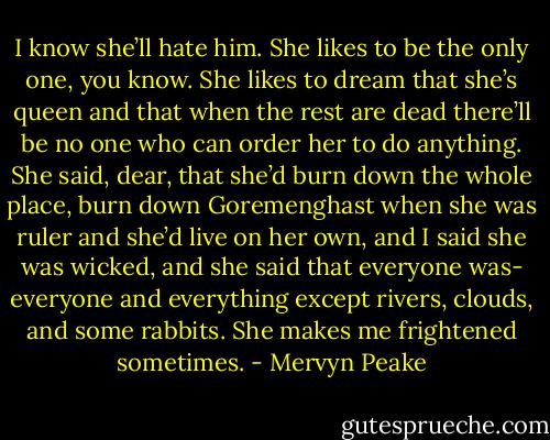 I know she’ll hate him. She likes to be the only one, you know. She likes to dream that she’s queen and that when the rest are dead there’ll be no one who can order her to do anything. She said, dear, that she’d burn down the whole place, burn down Goremenghast when she was ruler and she’d live on her own, and I said she was wicked, and she said that everyone was- everyone and everything except rivers, clouds, and some rabbits. She makes me frightened sometimes. - Mervyn Peake