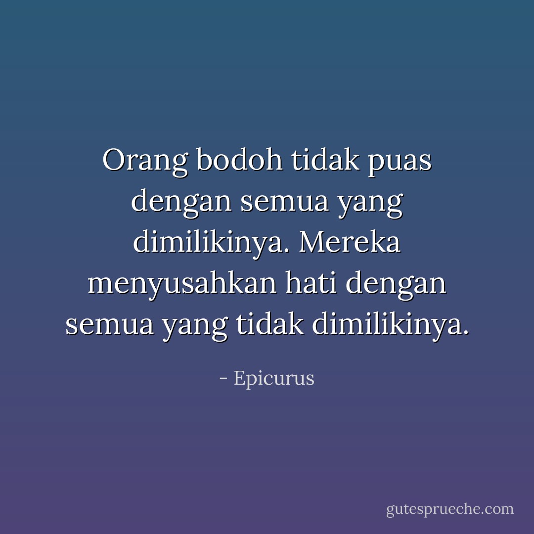 Orang bodoh tidak puas dengan semua yang dimilikinya.<br />Mereka menyusahkan hati dengan semua yang tidak dimilikinya. - Epicurus