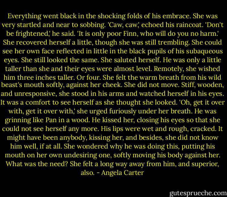 Everything went black in the shocking folds of his embrace. She was very startled and near to sobbing.<br />'Caw, caw,' echoed his raincoat.<br />'Don't be frightened,' he said. 'It is only poor Finn, who will do you no harm.'<br />She recovered herself a little, though she was still trembling. She could see her own face reflected in little in the black pupils of his subaqueous eyes. She still looked the same. She saluted herself. He was only a little taller than she and their eyes were almost level. Remotely, she wished him three inches taller. Or four. She felt the warm breath from his wild beast's mouth softly, against her cheek. She did not move. Stiff, wooden, and unresponsive, she stood in his arms and watched herself in his eyes. It was a comfort to see herself as she thought she looked.<br />'Oh, get it over with, get it over with,' she urged furiously under her breath.<br />He was grinning like Pan in a wood. He kissed her, closing his eyes so that she could not see herself any more. His lips were wet and rough, cracked. It might have been anybody, kissing her, and besides, she did not know him well, if at all. She wondered why he was doing this, putting his mouth on her own undesiring one, softly moving his body against her. What was the need? She felt a long way away from him, and superior, also. - Angela Carter