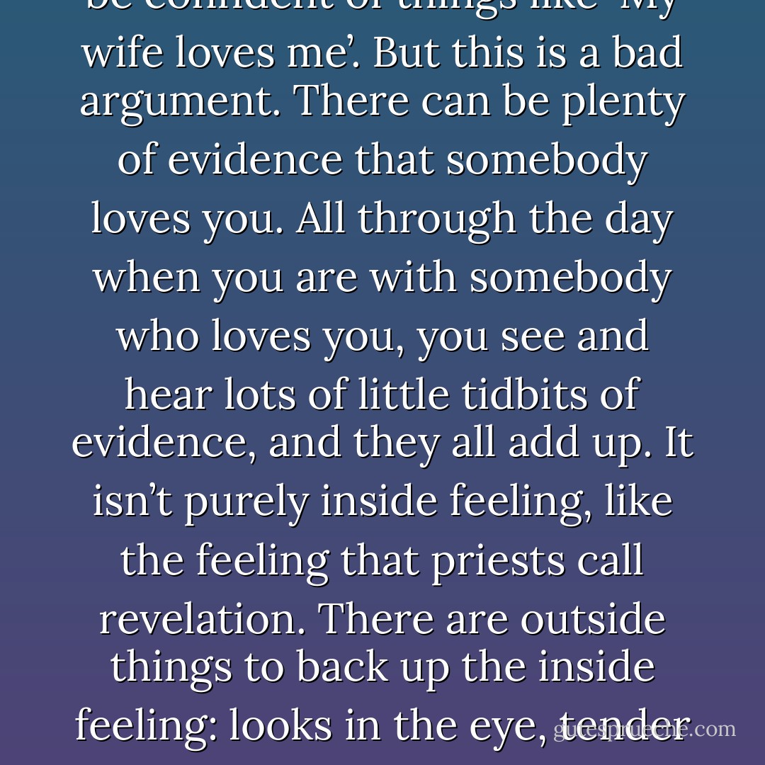 People sometimes say that you must believe in feelings deep inside, otherwise you’d never be confident of things like ‘My wife loves me’. But this is a bad argument. There can be plenty of evidence that somebody loves you. All through the day when you are with somebody who loves you, you see and hear lots of little tidbits of evidence, and they all add up. It isn’t purely inside feeling, like the feeling that priests call revelation. There are outside things to back up the inside feeling: looks in the eye, tender notes in the voice, little favors and kindnesses; this is all real evidence. - Richard Dawkins