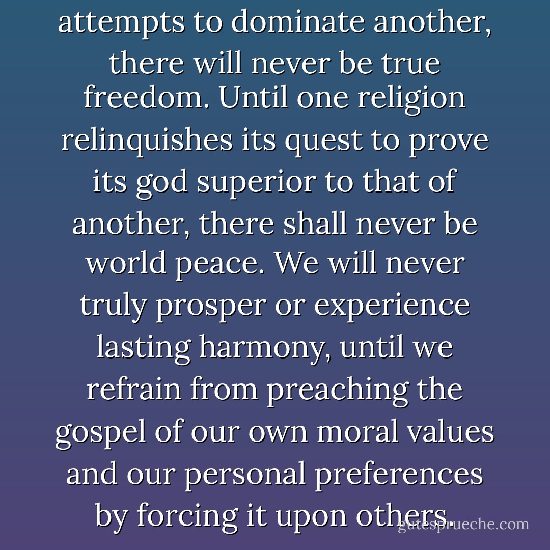 Until one nation ceases its attempts to dominate another, there will never be true freedom. Until one religion relinquishes its quest to prove its god superior to that of another, there shall never be world peace. We will never truly prosper or experience lasting harmony, until we refrain from preaching the gospel of our own moral values and our personal preferences by forcing it upon others. - Anthon St. Maarten