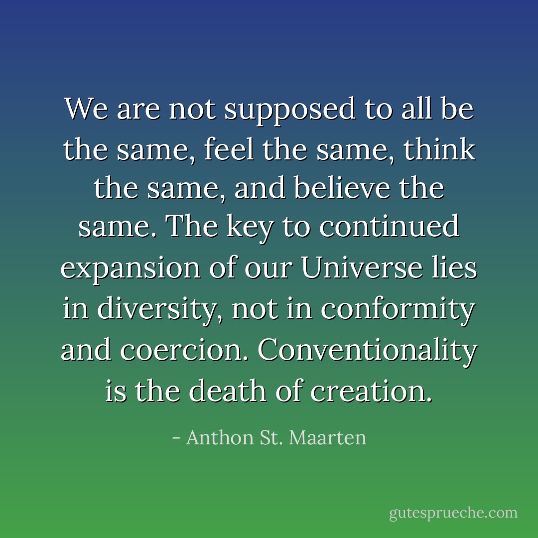 We are not supposed to all be the same, feel the same, think the same, and believe the same. The key to continued expansion of our Universe lies in diversity, not in conformity and coercion. Conventionality is the death of creation. - Anthon St. Maarten