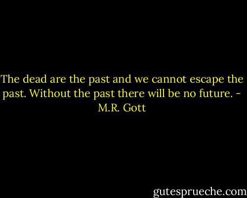 The dead are the past and we cannot escape the past. Without the past there will be no future. - M.R. Gott