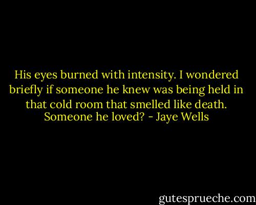 His eyes burned with intensity. I wondered briefly if someone<br />he knew was being held in that cold room that smelled like death. Someone he loved? - Jaye Wells