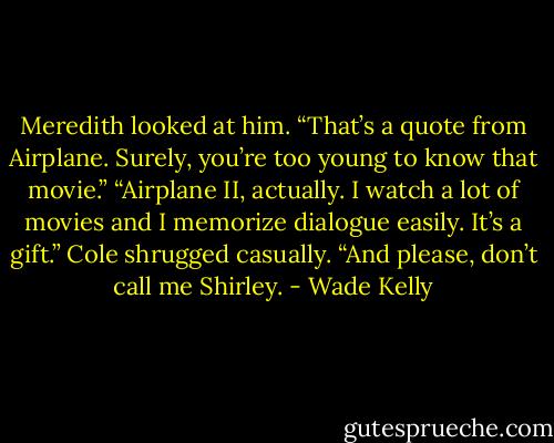 Meredith looked at him. “That’s a quote from Airplane. Surely, you’re too young to know that movie.” “Airplane II, actually. I watch a lot of movies and I memorize dialogue easily. It’s a gift.” Cole shrugged casually. “And please, don’t call me Shirley. - Wade Kelly