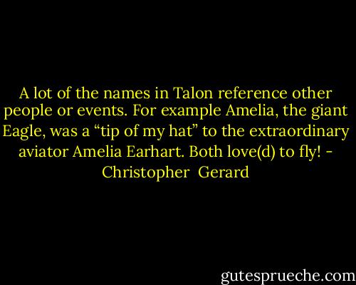 A lot of the names in Talon reference other people or events. For example Amelia, the giant Eagle, was a “tip of my hat” to the extraordinary aviator Amelia Earhart. Both love(d) to fly! - Christopher  Gerard