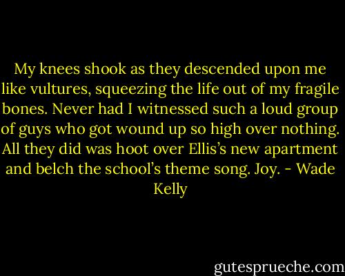 My knees shook as they descended upon me like vultures, squeezing the life out of my fragile bones. Never had I witnessed such a loud group of guys who got wound up so high over nothing. All they did was hoot over Ellis’s new apartment and belch the school’s theme song. Joy. - Wade Kelly