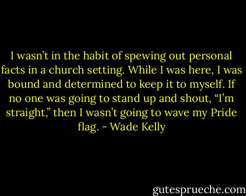 I wasn’t in the habit of spewing out personal facts in a church setting. While I was here, I was bound and determined to keep it to myself. If no one was going to stand up and shout, “I’m straight,” then I wasn’t going to wave my Pride flag. - Wade Kelly