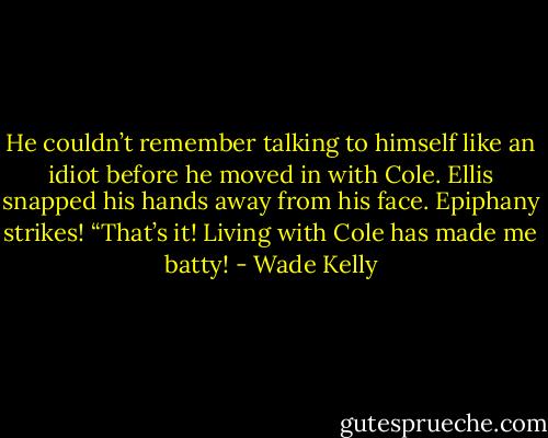 He couldn’t remember talking to himself like an idiot before he moved in with Cole. Ellis snapped his hands away from his face. Epiphany strikes! “That’s it! Living with Cole has made me batty! - Wade Kelly