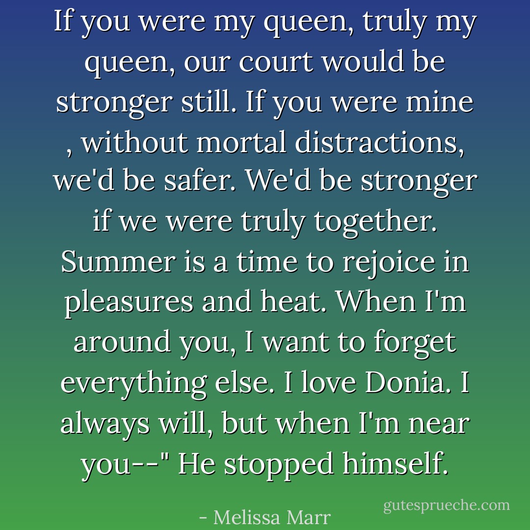 If you were my queen, truly my queen, our court would be stronger still. If you were mine , without mortal distractions, we'd be safer. We'd be stronger if we were truly together. Summer is a time to rejoice in pleasures and heat. When I'm around you, I want to forget everything else. I love Donia. I always will, but when I'm near you--" He stopped himself. - Melissa Marr