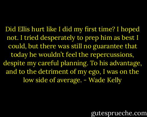 Did Ellis hurt like I did my first time? I hoped not. I tried desperately to prep him as best I could, but there was still no guarantee that today he wouldn’t feel the repercussions, despite my careful planning. To his advantage, and to the detriment of my ego, I was on the low side of average. - Wade Kelly
