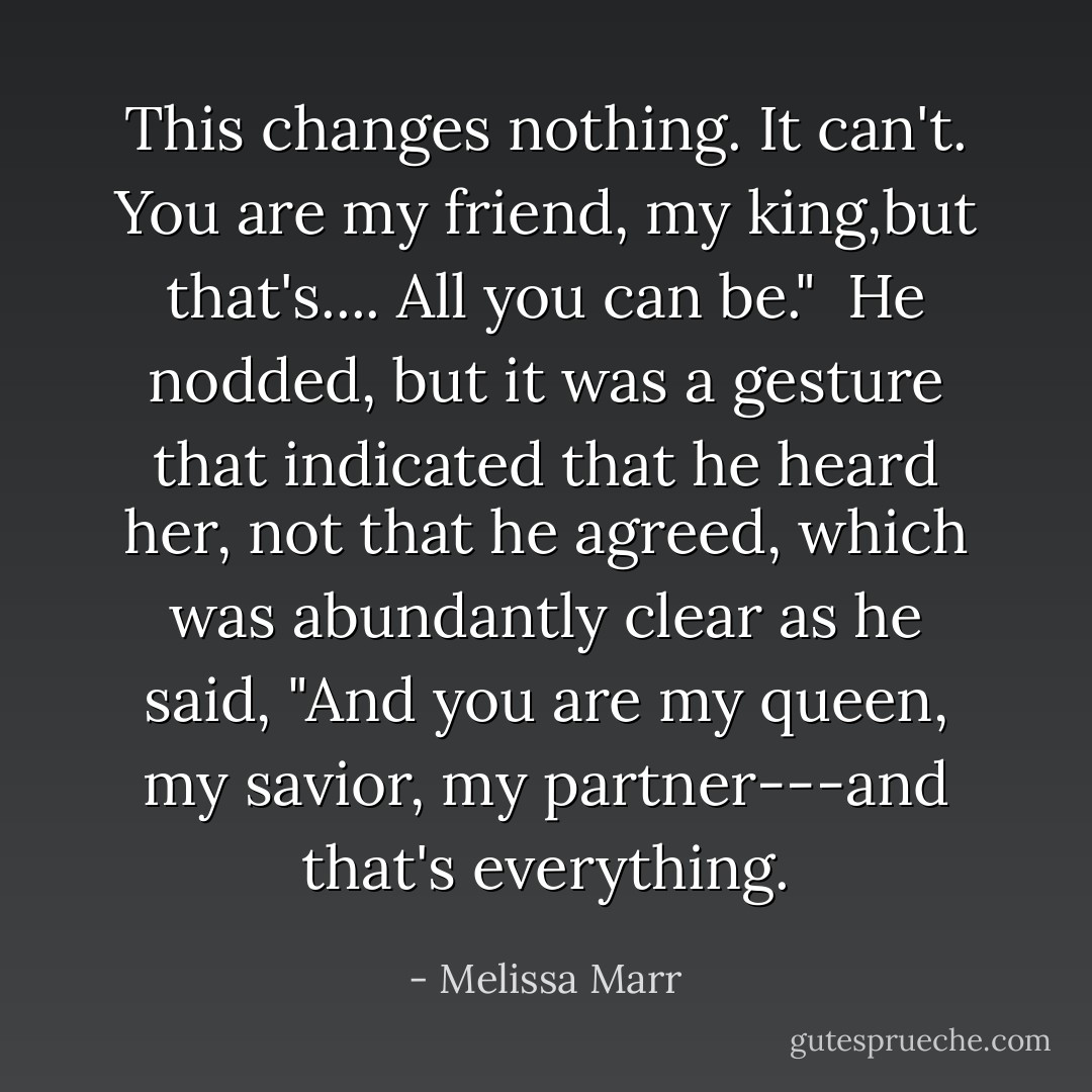 This changes nothing. It can't. You are my friend, my king,but that's.... All you can be."<br /><br />He nodded, but it was a gesture that indicated that he heard her, not that he agreed, which was abundantly clear as he said, "And you are my queen, my savior, my partner---and that's everything. - Melissa Marr