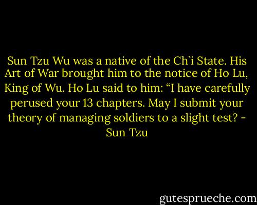 Sun Tzu Wu was a native of the Ch`i State. His Art of War brought him to the notice of Ho Lu, King of Wu. Ho Lu said to him: “I have carefully perused your 13 chapters. May I submit your theory of managing soldiers to a slight test? - Sun Tzu