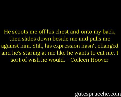 He scoots me off his chest and onto my back, then slides down beside me and pulls me against him. Still, his expression hasn't changed and he's staring at me like he wants to eat me. I sort of wish he would. - Colleen Hoover