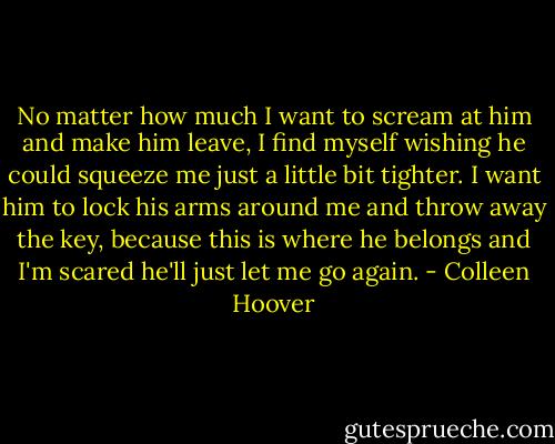 No matter how much I want to scream at him and make him leave, I find myself wishing he could squeeze me just a little bit tighter. I want him to lock his arms around me and throw away the key, because this is where he belongs and I'm scared he'll just let me go again. - Colleen Hoover