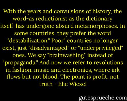 With the years and convulsions of history, the word-as reductionist as the dictionary itself-has undergone absurd metamorphoses. In some countries, they prefer the word "destabilization." Poor" countries no longer exist, just "disadvantaged" or "underprivileged" ones. We say "brainwashing" instead of "propaganda." And now we refer to revolutions in fashion, music and electronics, where ink flows but not blood. The point is profit, not truth - Elie Wiesel