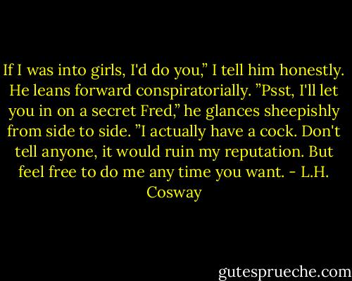 If I was into girls, I'd do you,” I tell him honestly. He leans forward conspiratorially. ”Psst, I'll let you in on a secret Fred,” he glances sheepishly from side to side. ”I actually have a cock. Don't tell anyone, it would ruin my reputation. But feel free to do me any time you want. - L.H. Cosway