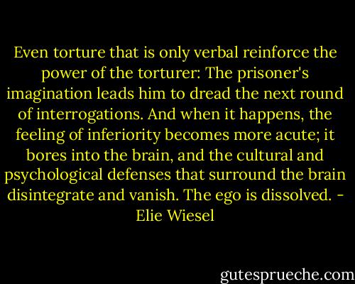 Even torture that is only verbal reinforce the power of the torturer: The prisoner's imagination leads him to dread the next round of interrogations. And when it happens, the feeling of inferiority becomes more acute; it bores into the brain, and the cultural and psychological defenses that surround the brain disintegrate and vanish. The ego is dissolved. - Elie Wiesel