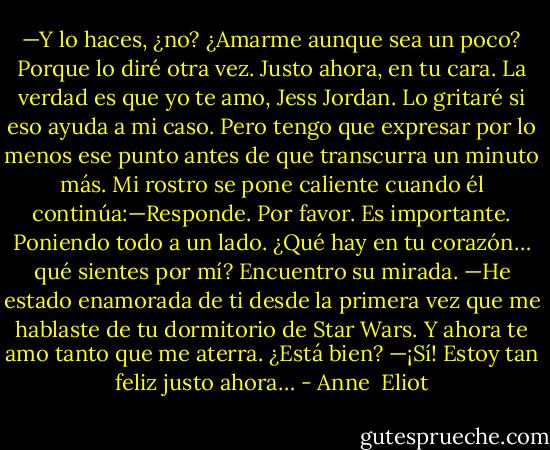 —Y lo haces, ¿no? ¿Amarme aunque sea un<br />poco? Porque lo diré otra vez. Justo ahora, en tu cara. La verdad es que yo te amo, Jess Jordan. Lo gritaré si eso ayuda a mi caso. Pero tengo que expresar por lo menos ese punto antes de que transcurra un minuto más. Mi rostro se pone caliente cuando él continúa:—Responde. Por favor. Es importante. Poniendo todo a un lado. ¿Qué hay en tu corazón… qué sientes por mí?<br />Encuentro su mirada.<br />—He estado enamorada de ti desde la primera vez que me hablaste de tu dormitorio de Star Wars. Y ahora te amo tanto que me aterra. ¿Está bien?<br />—¡Sí! Estoy tan feliz justo ahora… - Anne  Eliot