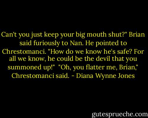 Can't you just keep your big mouth shut?" Brian said furiously to Nan. He pointed to Chrestomanci. "How do we know he's safe? For all we know, he could be the devil that you summoned up!"<br /><br />"Oh, you flatter me, Brian," Chrestomanci said. - Diana Wynne Jones