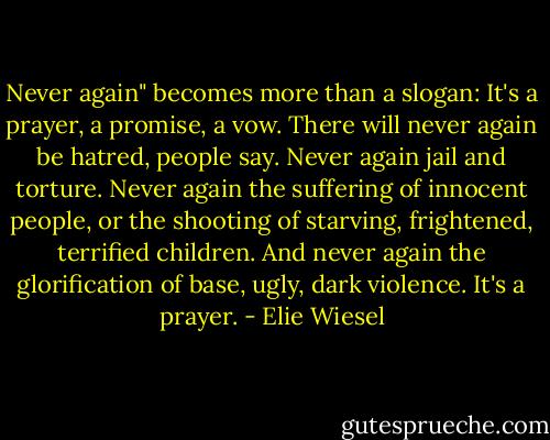 Never again" becomes more than a slogan: It's a prayer, a promise, a vow. There will never again be hatred, people say. Never again jail and torture. Never again the suffering of innocent people, or the shooting of starving, frightened, terrified children. And never again the glorification of base, ugly, dark violence. It's a prayer. - Elie Wiesel