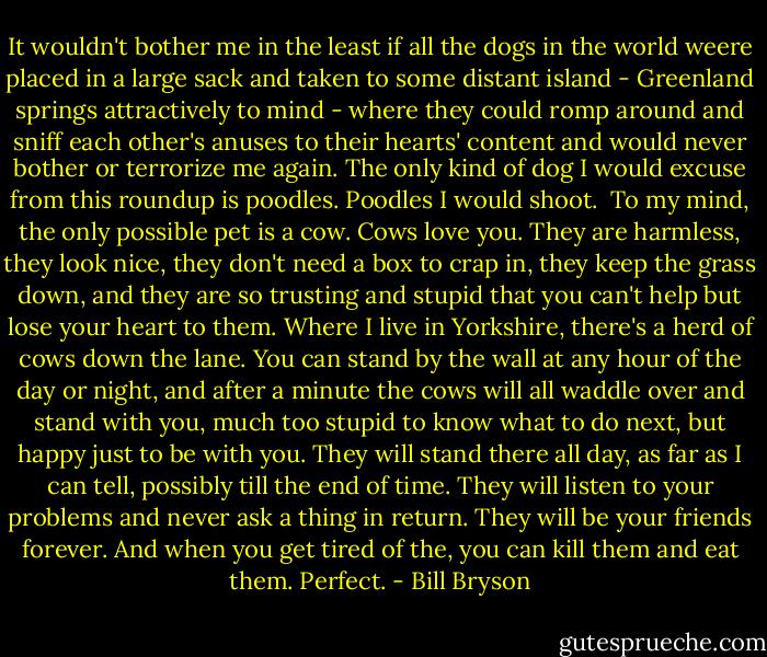 It wouldn't bother me in the least if all the dogs in the world weere placed in a large sack and taken to some distant island - Greenland springs attractively to mind - where they could romp around and sniff each other's anuses to their hearts' content and would never bother or terrorize me again. The only kind of dog I would excuse from this roundup is poodles. Poodles I would shoot. <br />To my mind, the only possible pet is a cow. Cows love you. They are harmless, they look nice, they don't need a box to crap in, they keep the grass down, and they are so trusting and stupid that you can't help but lose your heart to them. Where I live in Yorkshire, there's a herd of cows down the lane. You can stand by the wall at any hour of the day or night, and after a minute the cows will all waddle over and stand with you, much too stupid to know what to do next, but happy just to be with you. They will stand there all day, as far as I can tell, possibly till the end of time. They will listen to your problems and never ask a thing in return. They will be your friends forever. And when you get tired of the, you can kill them and eat them. Perfect. - Bill Bryson