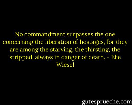 No commandment surpasses the one concerning the liberation of hostages, for they are among the starving, the thirsting, the stripped, always in danger of death. - Elie Wiesel