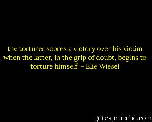 the torturer scores a victory over his victim when the latter, in the grip of doubt, begins to torture himself. - Elie Wiesel