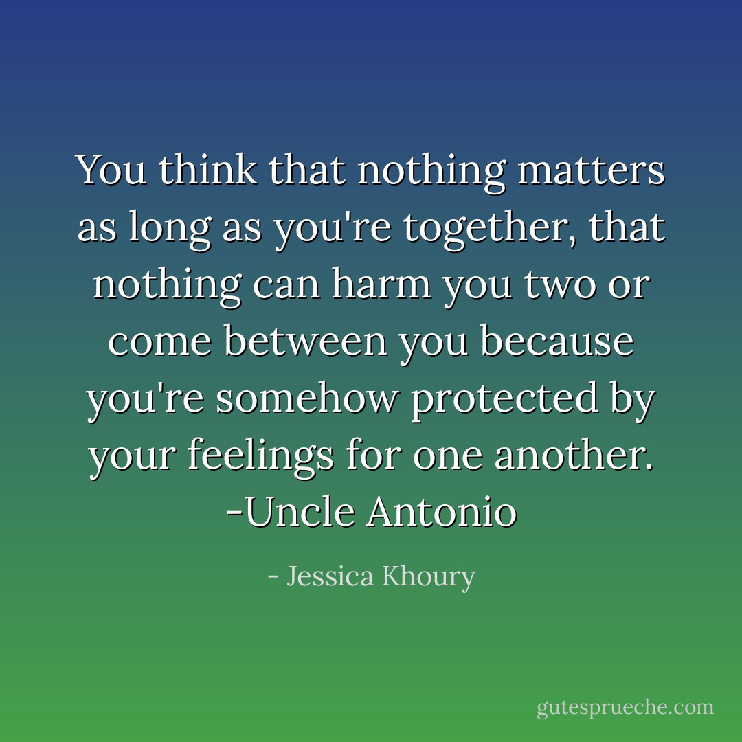 You think that nothing matters as long as you're together, that nothing can harm you two or come between you because you're somehow protected by your feelings for one another.<br />-Uncle Antonio - Jessica Khoury