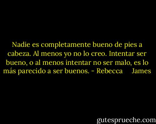Nadie es completamente bueno de pies a cabeza. Al menos yo no lo creo. Intentar ser bueno, o al menos intentar no ser malo, es lo más parecido a ser buenos. - Rebecca     James