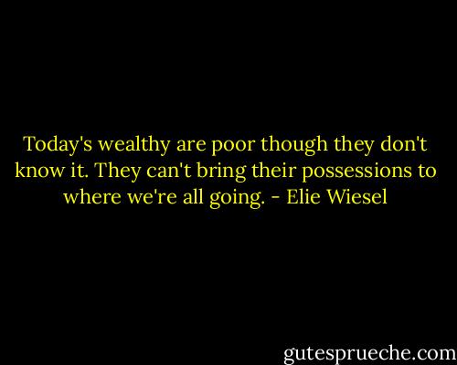 Today's wealthy are poor though they don't know it. They can't bring their possessions to where we're all going. - Elie Wiesel