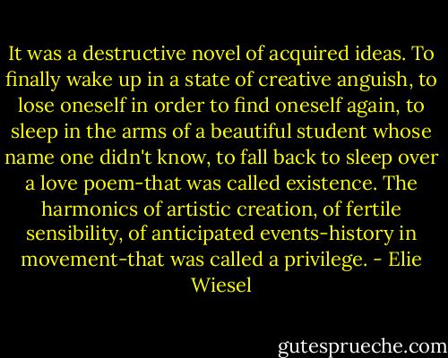 It was a destructive novel of acquired ideas. To finally wake up in a state of creative anguish, to lose oneself in order to find oneself again, to sleep in the arms of a beautiful student whose name one didn't know, to fall back to sleep over a love poem-that was called existence. The harmonics of artistic creation, of fertile sensibility, of anticipated events-history in movement-that was called a privilege. - Elie Wiesel
