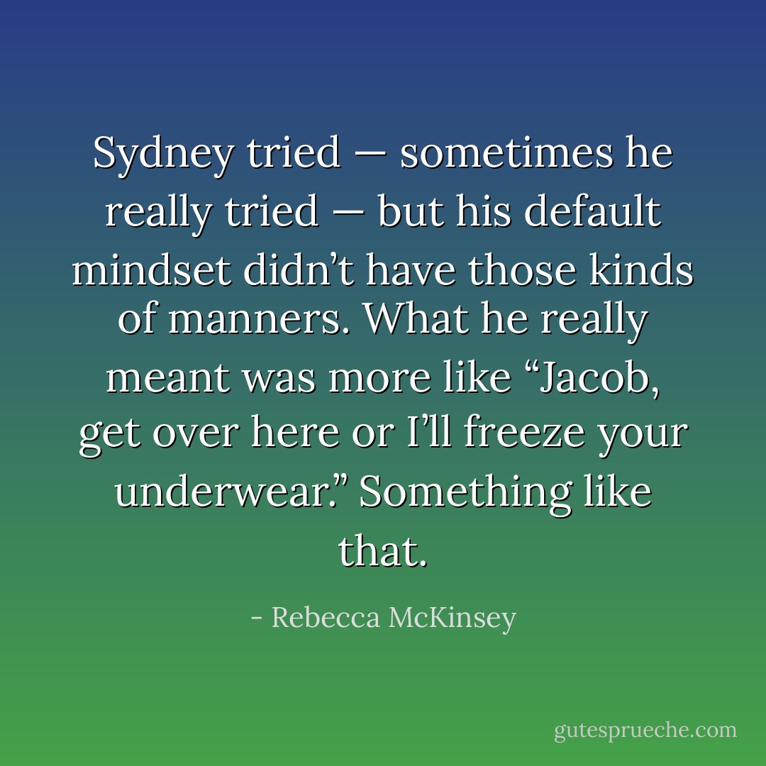 Sydney tried — sometimes he really tried — but his default mindset didn’t have those kinds of manners. What he really meant was more like “Jacob, get over here or I’ll freeze your underwear.” Something like that. - Rebecca McKinsey