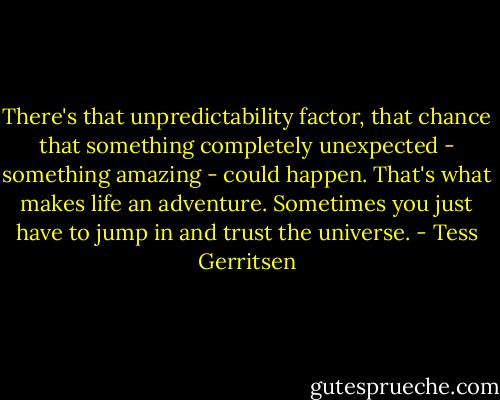 There's that unpredictability factor, that chance that something completely unexpected - something amazing - could happen. That's what makes life an adventure. Sometimes you just have to jump in and trust the universe. - Tess Gerritsen