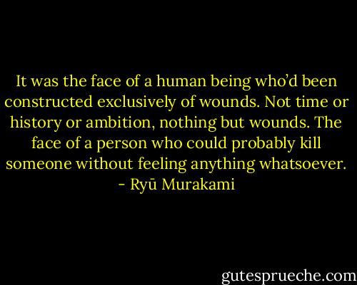 It was the face of a human being who’d been constructed exclusively of wounds. Not time or history or ambition, nothing but wounds. The face of a person who could probably kill someone without feeling anything whatsoever. - Ryū Murakami