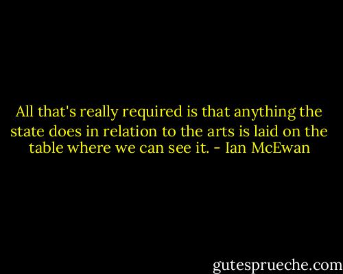 All that's really required is that anything the state does in relation to the arts is laid on the table where we can see it. - Ian McEwan